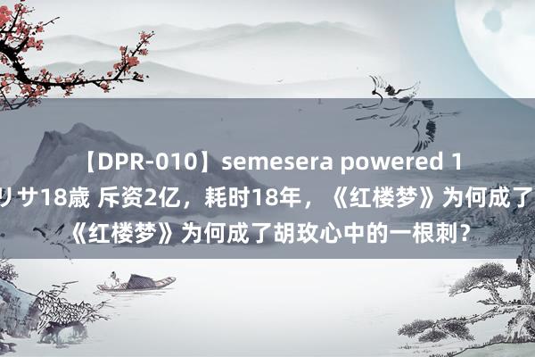 【DPR-010】semesera powered 10 ギャル女痴校生 リサ18歳 斥资2亿，耗时18年，《红楼梦》为何成了胡玫心中的一根刺？