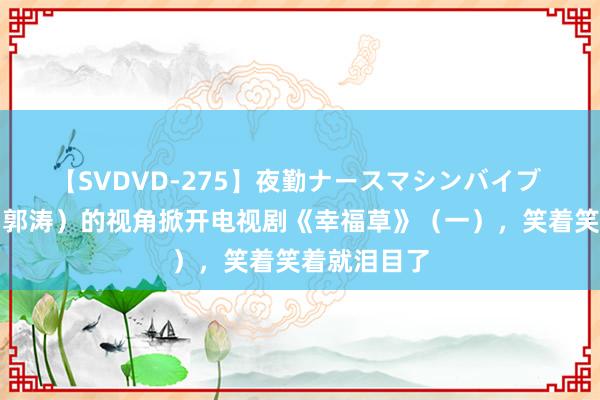 【SVDVD-275】夜勤ナースマシンバイブ 用黎长欢（郭涛）的视角掀开电视剧《幸福草》（一），笑着笑着就泪目了