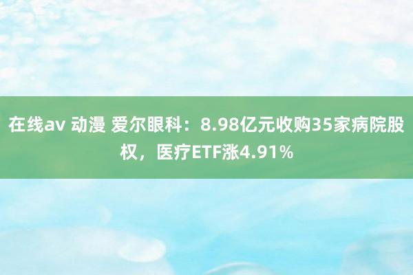 在线av 动漫 爱尔眼科：8.98亿元收购35家病院股权，医疗ETF涨4.91%