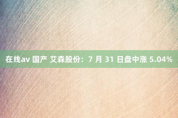 在线av 国产 艾森股份：7 月 31 日盘中涨 5.04%