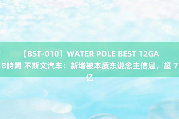 【BST-010】WATER POLE BEST 12GALs 8時間 不斯文汽车：新增被本质东说念主信息，超 7 亿