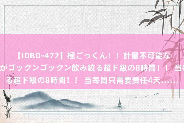 【IDBD-472】極ごっくん！！計量不可能な爆量ザーメンをS級女優がゴックンゴックン飲み絞る超ド級の8時間！！ 当每周只需要责任4天……