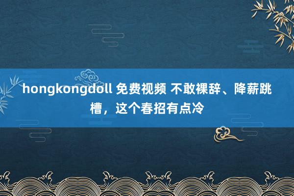 hongkongdoll 免费视频 不敢裸辞、降薪跳槽，这个春招有点冷