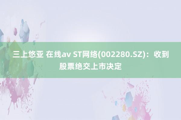 三上悠亚 在线av ST网络(002280.SZ)：收到股票绝交上市决定