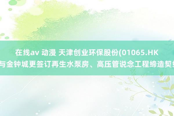 在线av 动漫 天津创业环保股份(01065.HK)与金钟城更签订再生水泵房、高压管说念工程缔造契约