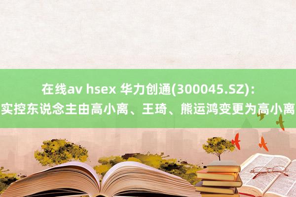 在线av hsex 华力创通(300045.SZ)：实控东说念主由高小离、王琦、熊运鸿变更为高小离