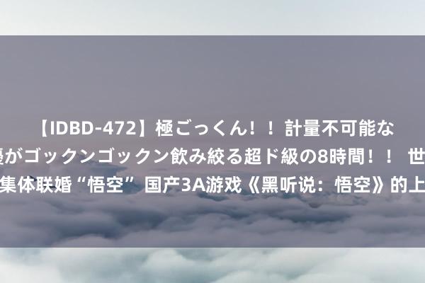 【IDBD-472】極ごっくん！！計量不可能な爆量ザーメンをS級女優がゴックンゴックン飲み絞る超ド級の8時間！！ 世界文旅集体联婚“悟空” 国产3A游戏《黑听说：悟空》的上线激励世界文旅部门的常常祥和