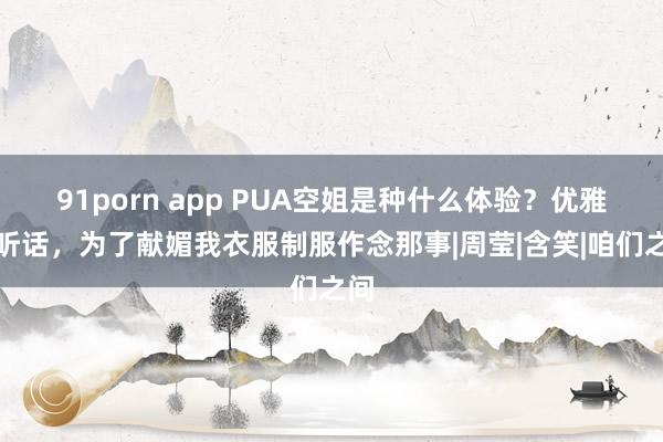 91porn app PUA空姐是种什么体验？优雅地听话，为了献媚我衣服制服作念那事|周莹|含笑|咱们之间