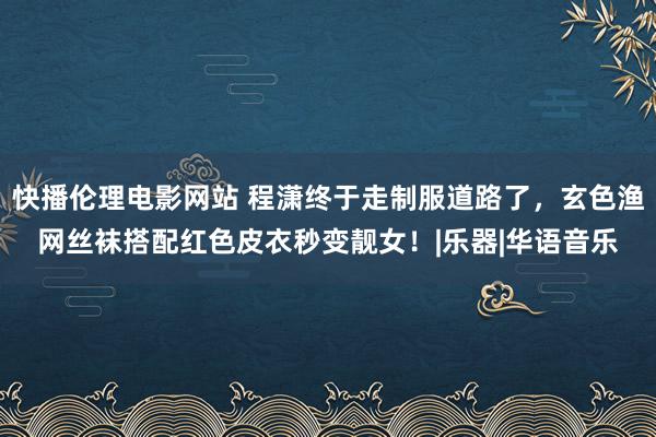 快播伦理电影网站 程潇终于走制服道路了，玄色渔网丝袜搭配红色皮衣秒变靓女！|乐器|华语音乐