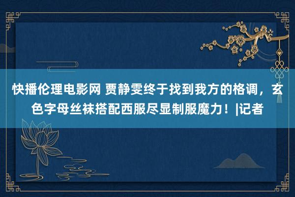 快播伦理电影网 贾静雯终于找到我方的格调，玄色字母丝袜搭配西服尽显制服魔力！|记者