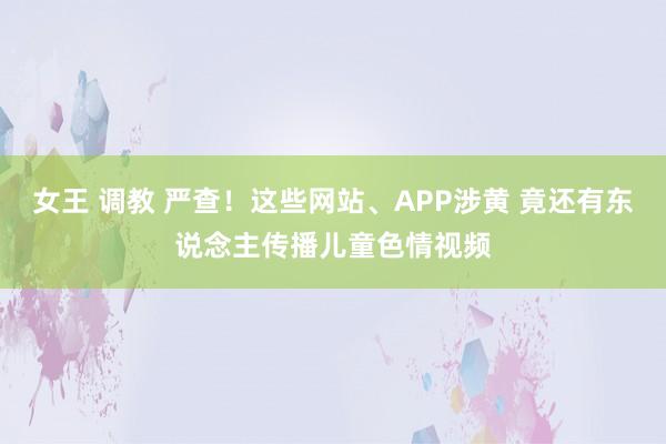 女王 调教 严查！这些网站、APP涉黄 竟还有东说念主传播儿童色情视频