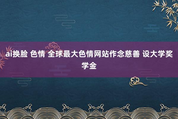 ai换脸 色情 全球最大色情网站作念慈善 设大学奖学金