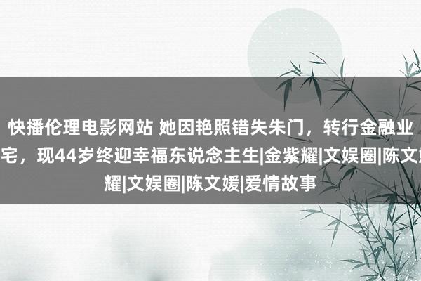 快播伦理电影网站 她因艳照错失朱门，转行金融业坐拥千尺豪宅，现44岁终迎幸福东说念主生|金紫耀|文娱圈|陈文媛|爱情故事