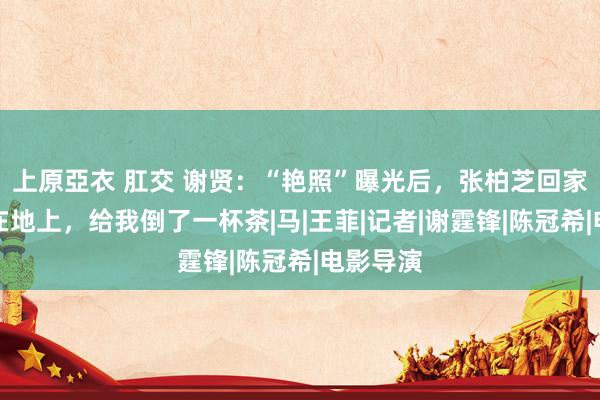 上原亞衣 肛交 谢贤：“艳照”曝光后，张柏芝回家哭着跪在地上，给我倒了一杯茶|马|王菲|记者|谢霆锋|陈冠希|电影导演