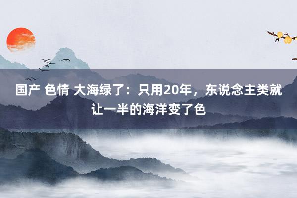 国产 色情 大海绿了：只用20年，东说念主类就让一半的海洋变了色