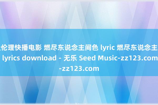 三级伦理快播电影 燃尽东说念主间色 lyric 燃尽东说念主间色 lyrics download - 无乐 Seed Music-zz123.com