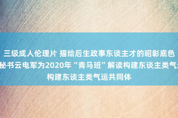 三级成人伦理片 描绘后生政事东谈主才的昭彰底色 ——党委秘书云电军为2020年“青马班”解读构建东谈主类气运共同体