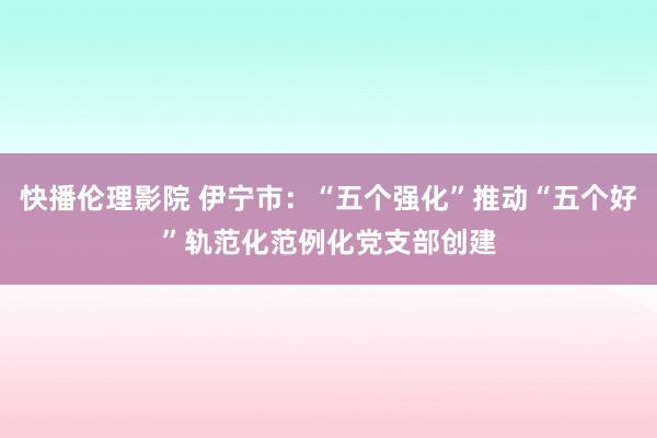 快播伦理影院 伊宁市：“五个强化”推动“五个好”轨范化范例化党支部创建