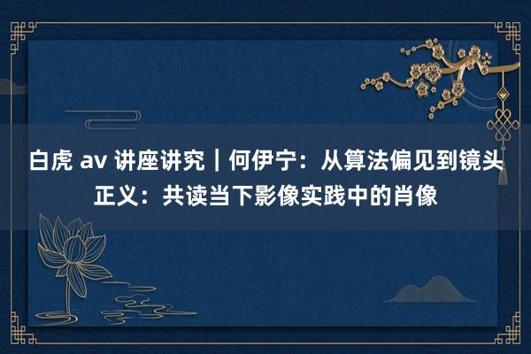 白虎 av 讲座讲究｜何伊宁：从算法偏见到镜头正义：共读当下影像实践中的肖像