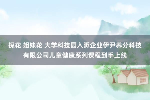 探花 姐妹花 大学科技园入孵企业伊尹养分科技有限公司儿童健康系列课程到手上线