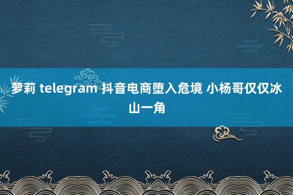 萝莉 telegram 抖音电商堕入危境 小杨哥仅仅冰山一角