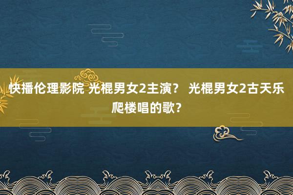 快播伦理影院 光棍男女2主演？ 光棍男女2古天乐爬楼唱的歌？