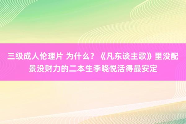 三级成人伦理片 为什么？《凡东谈主歌》里没配景没财力的二本生李晓悦活得最安定