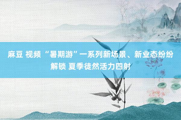 麻豆 视频 “暑期游”一系列新场景、新业态纷纷解锁 夏季徒然活力四射