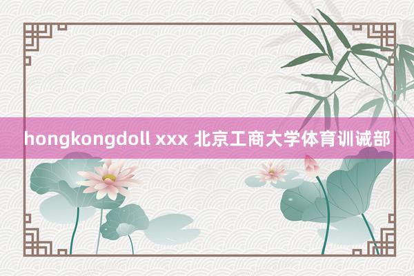 hongkongdoll xxx 北京工商大学体育训诫部