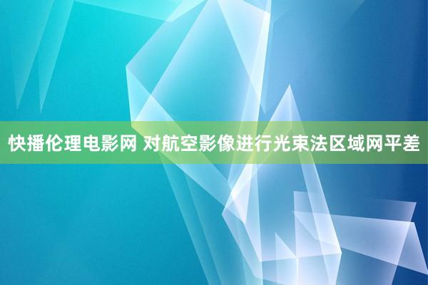 快播伦理电影网 对航空影像进行光束法区域网平差