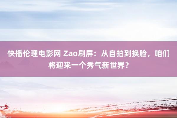 快播伦理电影网 Zao刷屏：从自拍到换脸，咱们将迎来一个秀气新世界？