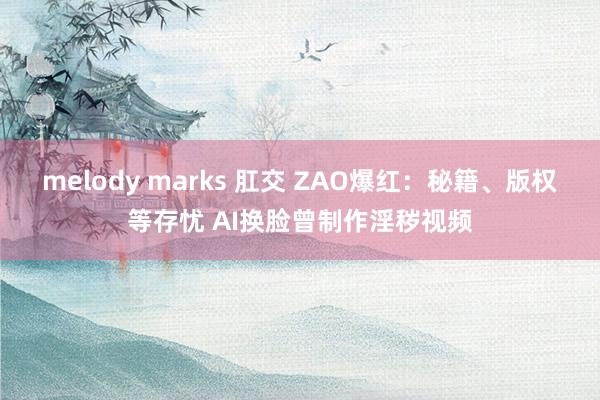 melody marks 肛交 ZAO爆红：秘籍、版权等存忧 AI换脸曾制作淫秽视频